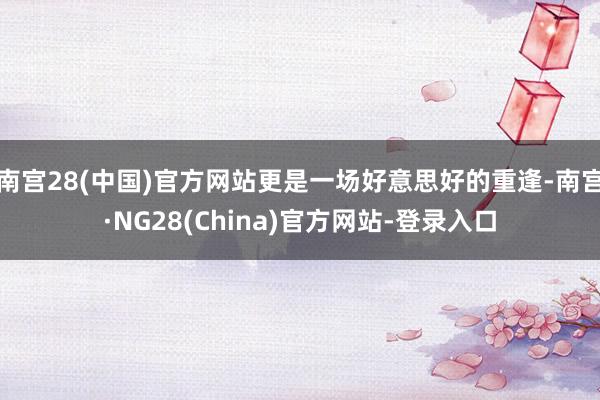 南宫28(中国)官方网站更是一场好意思好的重逢-南宫·NG28(China)官方网站-登录入口
