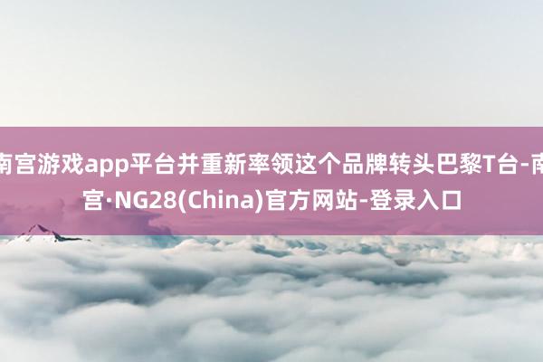 南宫游戏app平台并重新率领这个品牌转头巴黎T台-南宫·NG28(China)官方网站-登录入口