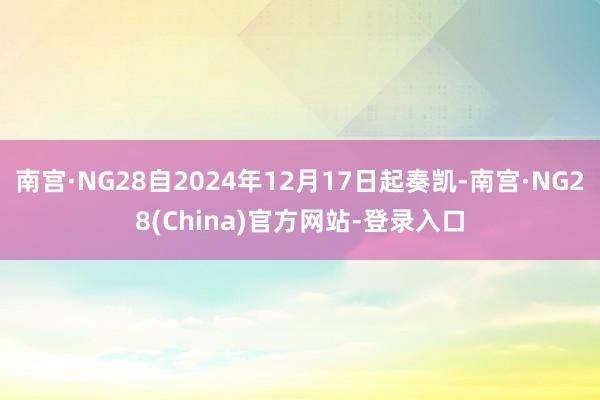 南宫·NG28自2024年12月17日起奏凯-南宫·NG28(China)官方网站-登录入口