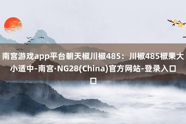 南宫游戏app平台朝天椒川椒485:川椒485椒果大小适中-南宫·NG28(China)官方网站-登录入口