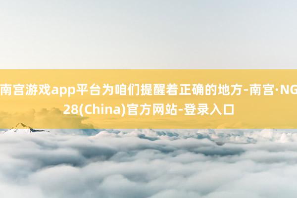 南宫游戏app平台为咱们提醒着正确的地方-南宫·NG28(China)官方网站-登录入口