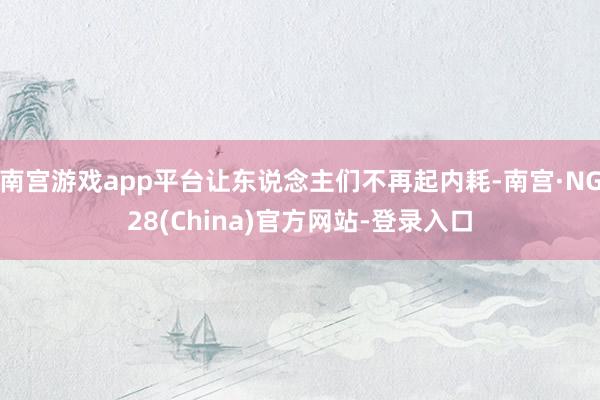 南宫游戏app平台让东说念主们不再起内耗-南宫·NG28(China)官方网站-登录入口