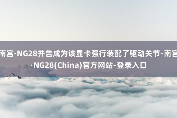 南宫·NG28并告成为该显卡强行装配了驱动关节-南宫·NG28(China)官方网站-登录入口