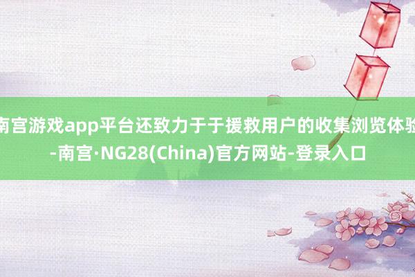 南宫游戏app平台还致力于于援救用户的收集浏览体验-南宫·NG28(China)官方网站-登录入口