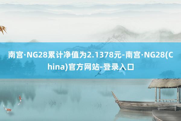 南宫·NG28累计净值为2.1378元-南宫·NG28(China)官方网站-登录入口
