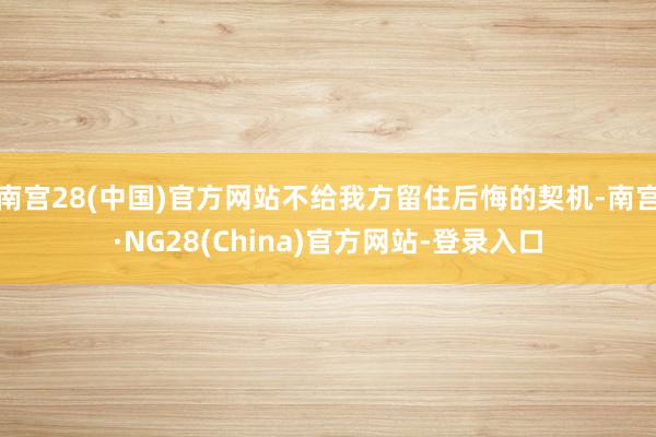 南宫28(中国)官方网站不给我方留住后悔的契机-南宫·NG28(China)官方网站-登录入口