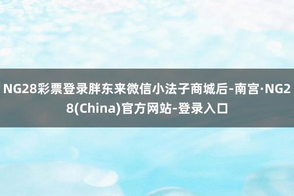 NG28彩票登录胖东来微信小法子商城后-南宫·NG28(China)官方网站-登录入口