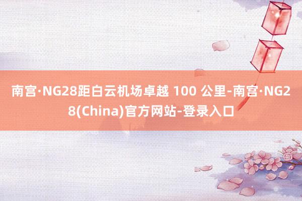 南宫·NG28距白云机场卓越 100 公里-南宫·NG28(China)官方网站-登录入口