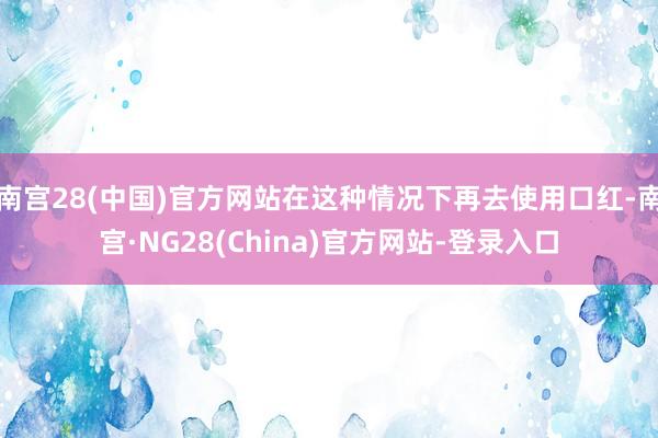 南宫28(中国)官方网站在这种情况下再去使用口红-南宫·NG28(China)官方网站-登录入口