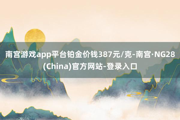 南宫游戏app平台铂金价钱387元/克-南宫·NG28(China)官方网站-登录入口