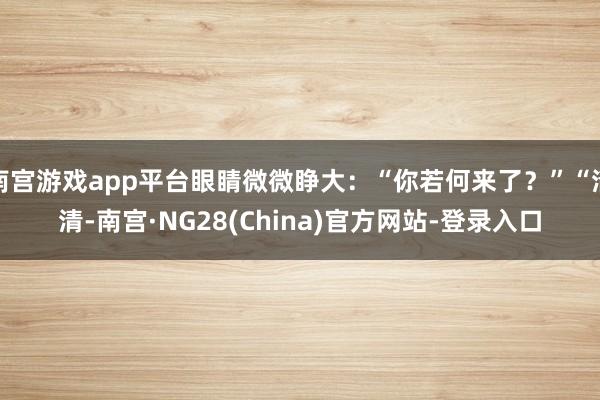 南宫游戏app平台眼睛微微睁大:“你若何来了?”“清清-南宫·NG28(China)官方网站-登录入口