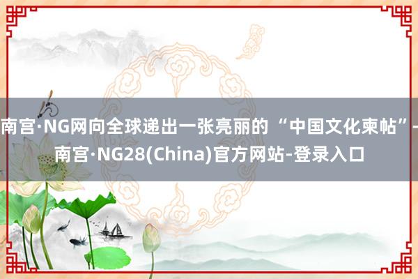 南宫·NG网向全球递出一张亮丽的 “中国文化柬帖”-南宫·NG28(China)官方网站-登录入口
