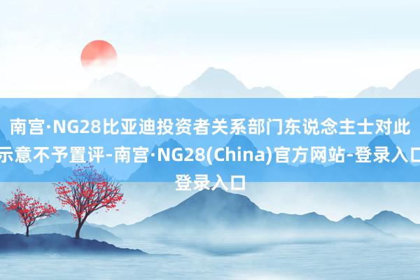 南宫·NG28　　比亚迪投资者关系部门东说念主士对此示意不予置评-南宫·NG28(China)官方网站-登录入口