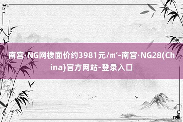 南宫·NG网楼面价约3981元/㎡-南宫·NG28(China)官方网站-登录入口