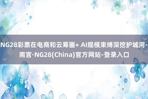 NG28彩票在电商和云筹画+ AI规模束缚深挖护城河-南宫·NG28(China)官方网站-登录入口