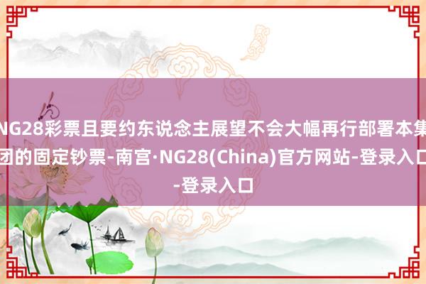 NG28彩票且要约东说念主展望不会大幅再行部署本集团的固定钞票-南宫·NG28(China)官方网站-登录入口
