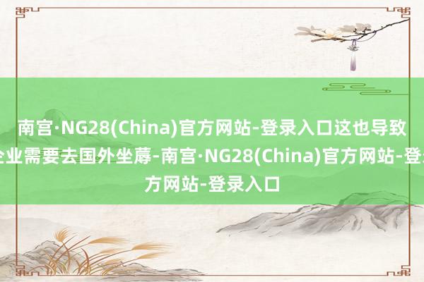 南宫·NG28(China)官方网站-登录入口这也导致中国企业需要去国外坐蓐-南宫·NG28(China)官方网站-登录入口
