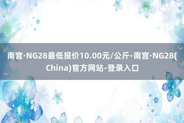南宫·NG28最低报价10.00元/公斤-南宫·NG28(China)官方网站-登录入口
