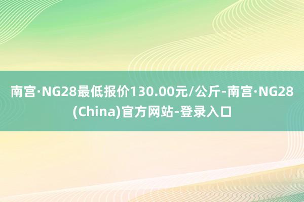 南宫·NG28最低报价130.00元/公斤-南宫·NG28(China)官方网站-登录入口