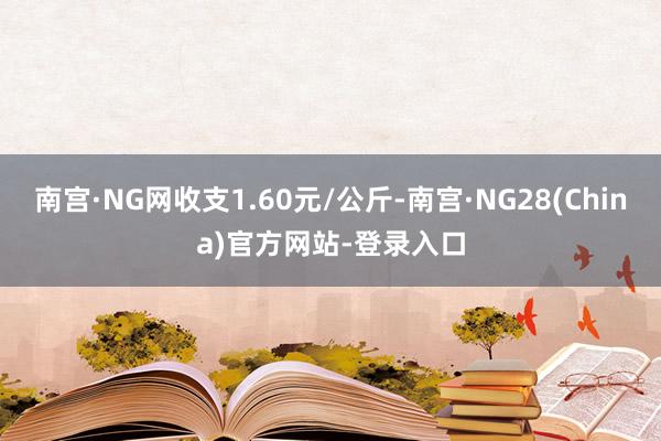 南宫·NG网收支1.60元/公斤-南宫·NG28(China)官方网站-登录入口