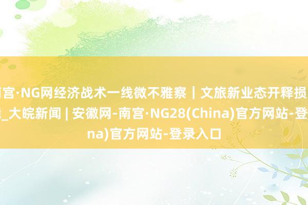 南宫·NG网经济战术一线微不雅察|文旅新业态开释损失新动能_大皖新闻 | 安徽网-南宫·NG28(China)官方网站-登录入口