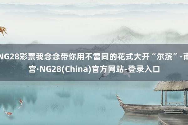 NG28彩票我念念带你用不雷同的花式大开“尔滨”-南宫·NG28(China)官方网站-登录入口