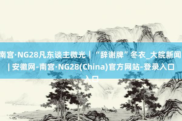 南宫·NG28凡东谈主微光｜“辞谢牌”冬衣_大皖新闻 | 安徽网-南宫·NG28(China)官方网站-登录入口