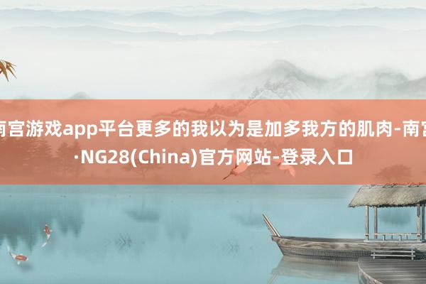 南宫游戏app平台更多的我以为是加多我方的肌肉-南宫·NG28(China)官方网站-登录入口