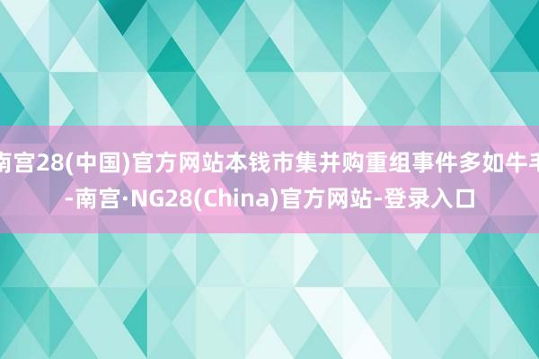 南宫28(中国)官方网站本钱市集并购重组事件多如牛毛-南宫·NG28(China)官方网站-登录入口