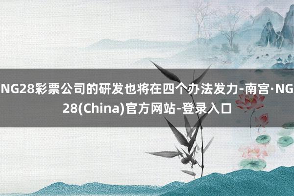 NG28彩票公司的研发也将在四个办法发力-南宫·NG28(China)官方网站-登录入口
