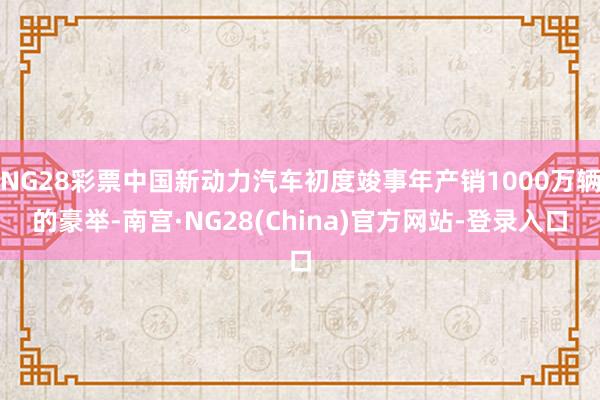 NG28彩票中国新动力汽车初度竣事年产销1000万辆的豪举-南宫·NG28(China)官方网站-登录入口