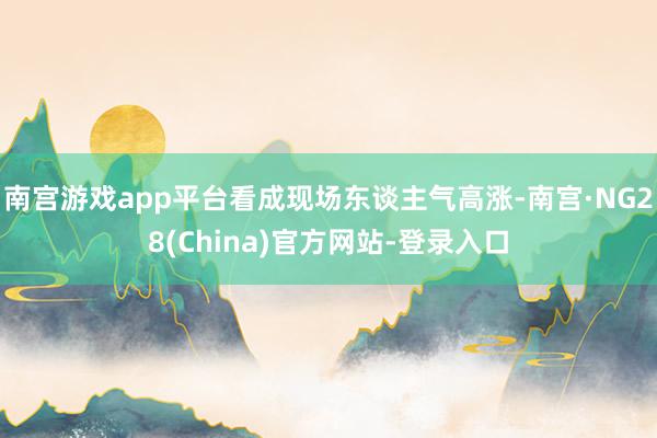 南宫游戏app平台看成现场东谈主气高涨-南宫·NG28(China)官方网站-登录入口
