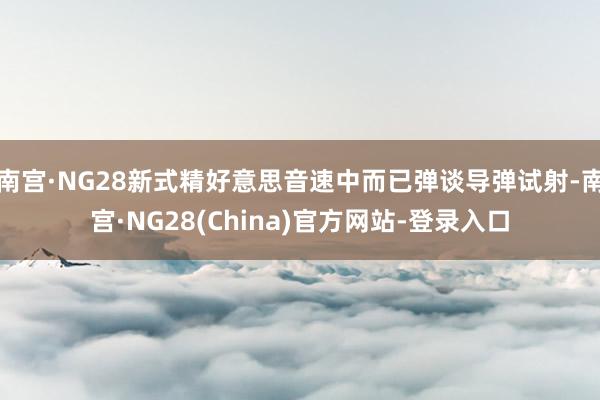 南宫·NG28新式精好意思音速中而已弹谈导弹试射-南宫·NG28(China)官方网站-登录入口