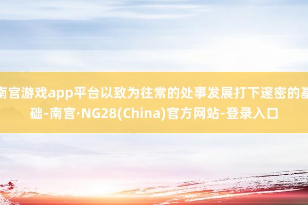 南宫游戏app平台以致为往常的处事发展打下邃密的基础-南宫·NG28(China)官方网站-登录入口