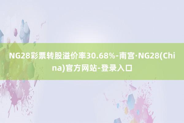 NG28彩票转股溢价率30.68%-南宫·NG28(China)官方网站-登录入口