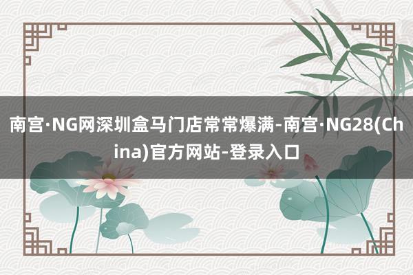 南宫·NG网深圳盒马门店常常爆满-南宫·NG28(China)官方网站-登录入口