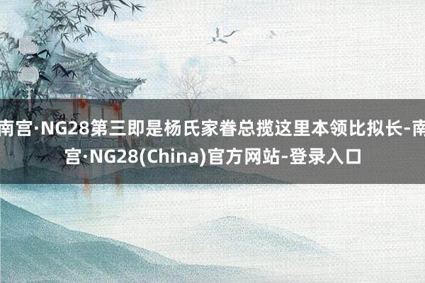 南宫·NG28第三即是杨氏家眷总揽这里本领比拟长-南宫·NG28(China)官方网站-登录入口