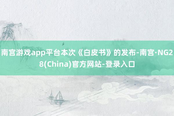 南宫游戏app平台本次《白皮书》的发布-南宫·NG28(China)官方网站-登录入口
