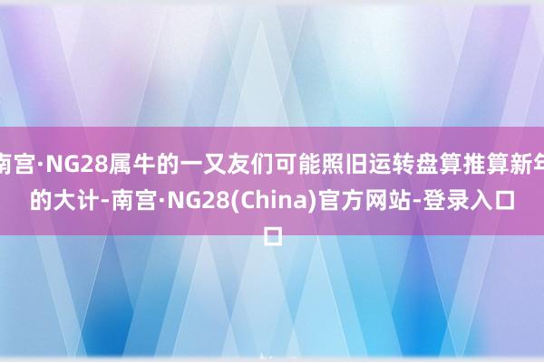 南宫·NG28属牛的一又友们可能照旧运转盘算推算新年的大计-南宫·NG28(China)官方网站-登录入口