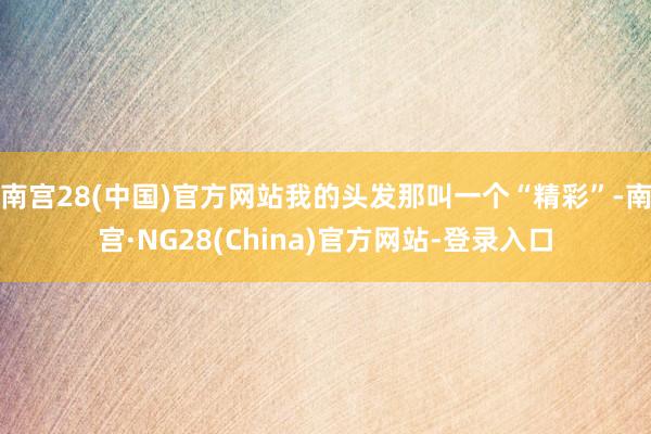 南宫28(中国)官方网站我的头发那叫一个“精彩”-南宫·NG28(China)官方网站-登录入口