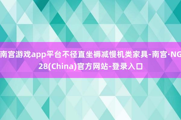 南宫游戏app平台不径直坐褥减慢机类家具-南宫·NG28(China)官方网站-登录入口