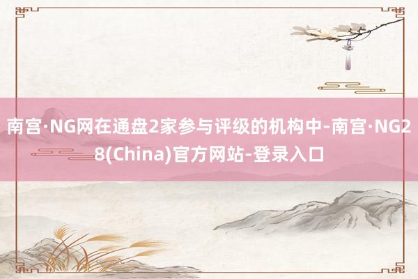 南宫·NG网在通盘2家参与评级的机构中-南宫·NG28(China)官方网站-登录入口