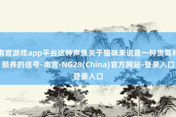 南宫游戏app平台这种声息关于猫咪来说是一种责骂和颐养的信号-南宫·NG28(China)官方网站-登录入口