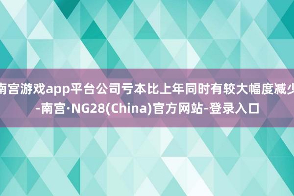 南宫游戏app平台公司亏本比上年同时有较大幅度减少-南宫·NG28(China)官方网站-登录入口