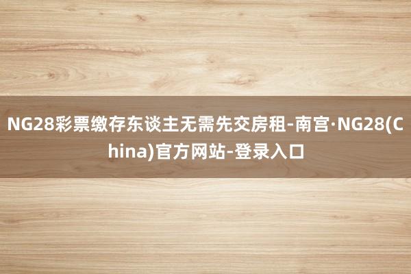 NG28彩票缴存东谈主无需先交房租-南宫·NG28(China)官方网站-登录入口