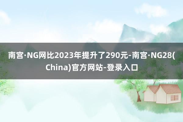 南宫·NG网比2023年提升了290元-南宫·NG28(China)官方网站-登录入口