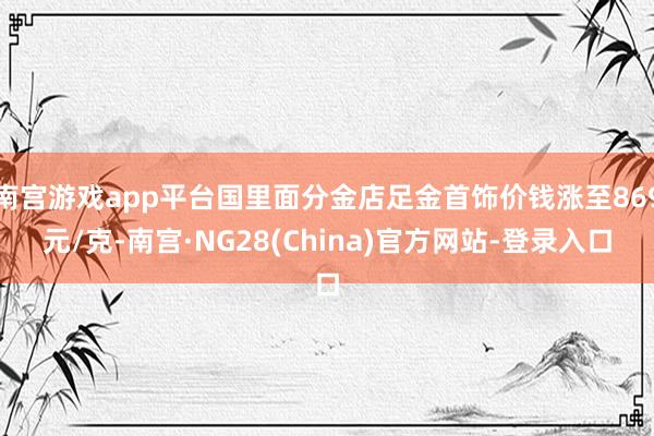 南宫游戏app平台国里面分金店足金首饰价钱涨至869元/克-南宫·NG28(China)官方网站-登录入口