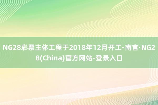 NG28彩票主体工程于2018年12月开工-南宫·NG28(China)官方网站-登录入口