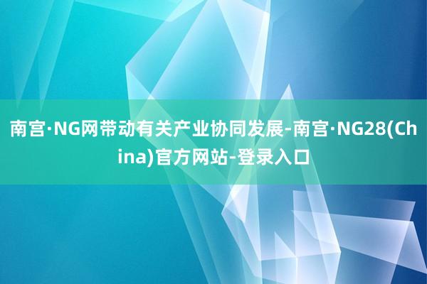 南宫·NG网带动有关产业协同发展-南宫·NG28(China)官方网站-登录入口