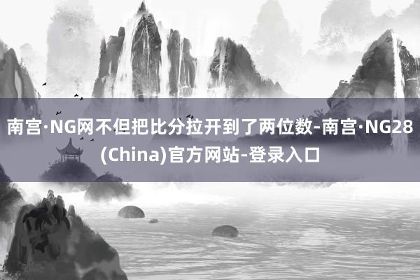 南宫·NG网不但把比分拉开到了两位数-南宫·NG28(China)官方网站-登录入口